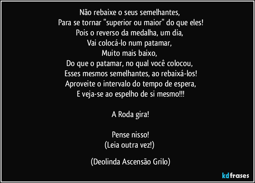 Não rebaixe o seus semelhantes, 
Para se tornar "superior ou maior" do que eles!
Pois o reverso da medalha, um dia, 
Vai colocá-lo num patamar, 
Muito mais baixo, 
Do que o patamar, no qual você colocou, 
Esses mesmos semelhantes, ao rebaixá-los!
Aproveite o intervalo do tempo de espera,
E veja-se ao espelho de si mesmo!!!

A Roda gira!

Pense nisso!
(Leia outra vez!) (Deolinda Ascensão Grilo)