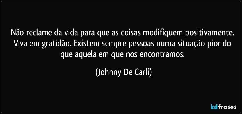 Não reclame da vida para que as coisas modifiquem positivamente. Viva em gratidão. Existem sempre pessoas numa situação pior do que aquela em que nos encontramos. (Johnny De Carli)