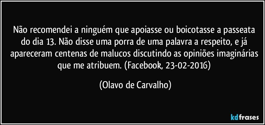 Não recomendei a ninguém que apoiasse ou boicotasse a passeata do dia 13. Não disse uma porra de uma palavra a respeito, e já apareceram centenas de malucos discutindo as opiniões imaginárias que me atribuem. (Facebook, 23-02-2016) (Olavo de Carvalho)