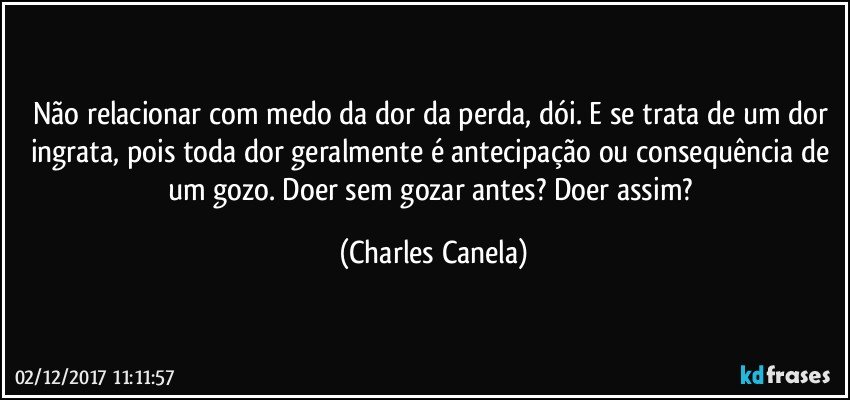 Não relacionar com medo da dor da perda, dói. E se trata de um dor ingrata, pois toda dor geralmente é antecipação ou consequência de um gozo. Doer sem gozar antes? Doer assim? (Charles Canela)