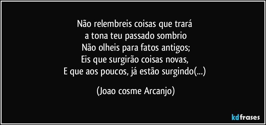 Não relembreis coisas que trará 
a tona teu passado sombrio
Não olheis para fatos antigos;
Eis que surgirão coisas novas, 
E que aos poucos, já estão surgindo(...) (Joao cosme Arcanjo)