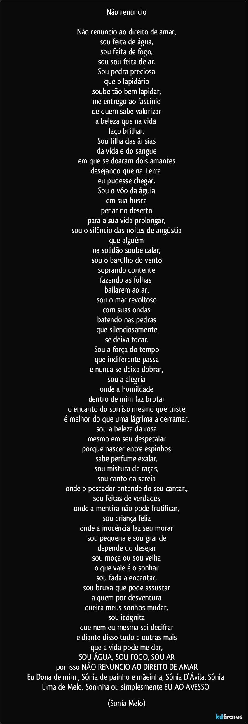 Não renuncio

Não renuncio ao direito de amar,
sou feita de água,
sou feita de fogo,
sou sou feita de ar.
Sou pedra preciosa
que o lapidário
soube tão bem lapidar,
me entrego ao fascínio
de quem sabe valorizar
a beleza que na vida  
faço brilhar.
Sou filha das ânsias
da vida e do sangue
em que se doaram dois amantes
desejando que na Terra 
eu pudesse chegar.
Sou o vôo da águia
em sua busca
penar no deserto
para a sua vida prolongar,
sou o silêncio das noites de angústia
que alguém
na solidão soube calar,
sou o barulho do vento
soprando contente
fazendo as folhas 
bailarem ao ar,
sou o mar revoltoso
com suas ondas
batendo nas pedras
que silenciosamente
se deixa tocar.
Sou a força do tempo
que indiferente passa
e nunca se deixa dobrar,
sou a alegria
onde a humildade
dentro de mim  faz brotar
o encanto do sorriso mesmo que triste
é melhor do que uma lágrima a derramar,
sou a beleza da rosa
mesmo em seu despetalar
porque nascer entre espinhos
sabe perfume exalar,
sou mistura de raças,
sou  canto da sereia
onde o pescador entende do seu cantar.,
sou feitas de verdades
onde a mentira não pode frutificar,
sou criança feliz
onde a inocência faz seu morar
sou pequena e sou grande
depende do desejar
sou moça ou sou velha
o que vale é o sonhar
sou fada a encantar,
sou bruxa que pode assustar
a quem por desventura
queira meus sonhos mudar,
sou icógnita
que nem eu mesma sei decifrar
e diante disso tudo e outras mais
que a vida pode me dar,
SOU ÁGUA, SOU FOGO, SOU AR
por isso NÃO RENUNCIO AO DIREITO DE AMAR
Eu Dona de mim , Sônia de painho e mãeinha, Sônia D'Ávila, Sônia  Lima de Melo, Soninha ou simplesmente EU AO AVESSO (Sonia Melo)