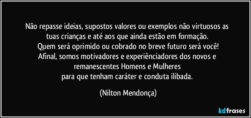 ⁠
Não repasse ideias, supostos valores ou exemplos não virtuosos as tuas crianças e até aos que ainda estão em formação. 
Quem será oprimido ou cobrado no breve futuro será você!
Afinal, somos motivadores e experiênciadores dos novos e remanescentes Homens e Mulheres 
para que tenham caráter e conduta ilibada. (Nilton Mendonça)