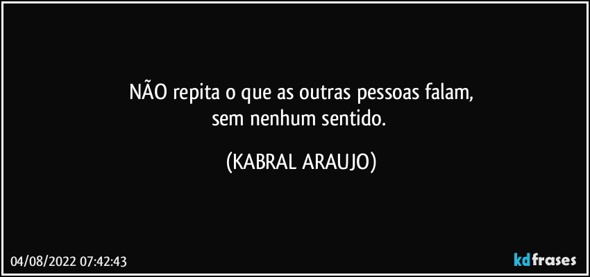 NÃO repita o que as outras pessoas falam,
sem nenhum sentido. (KABRAL ARAUJO)