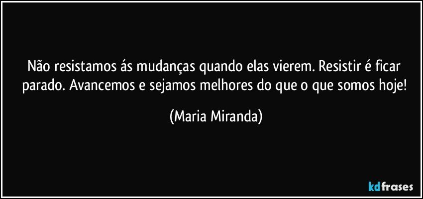 Não resistamos ás mudanças quando elas vierem. Resistir é ficar parado. Avancemos e sejamos melhores do que o que somos hoje! (Maria Miranda)