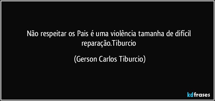 Não respeitar os Pais é uma violência tamanha de difícil reparação.Tiburcio (Gerson Carlos Tiburcio)