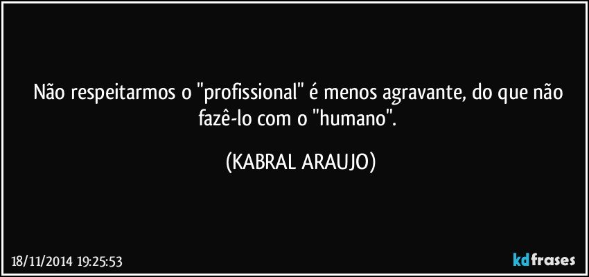 Não respeitarmos o "profissional" é menos agravante, do que não fazê-lo com o "humano". (KABRAL ARAUJO)