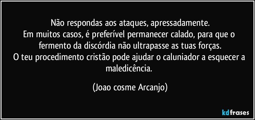 Não respondas aos ataques, apressadamente.
Em muitos casos, é preferível permanecer calado, para que o fermento da discórdia não ultrapasse as tuas forças.
O teu procedimento cristão pode ajudar o caluniador a esquecer a maledicência. (Joao cosme Arcanjo)