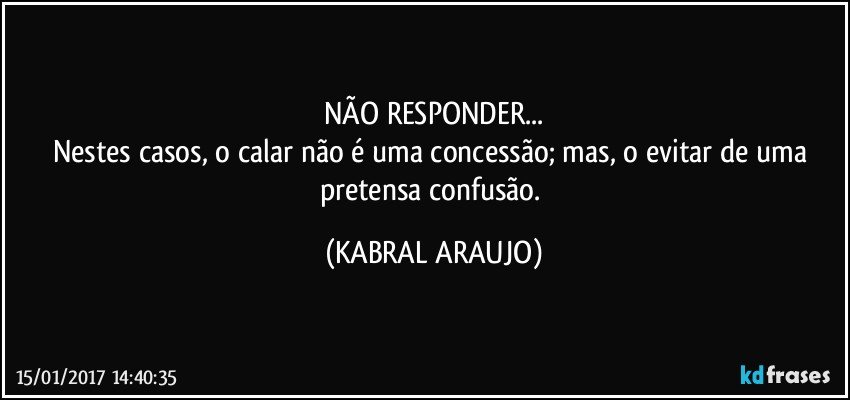 NÃO RESPONDER...
Nestes casos, o calar não é uma concessão; mas, o evitar de uma pretensa confusão. (KABRAL ARAUJO)