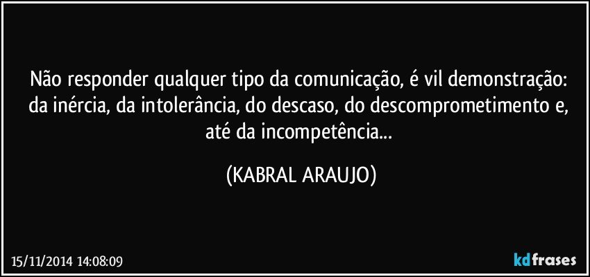 Não responder qualquer tipo da comunicação,  é vil demonstração: da inércia,  da intolerância,  do descaso, do descomprometimento e, até da incompetência... (KABRAL ARAUJO)