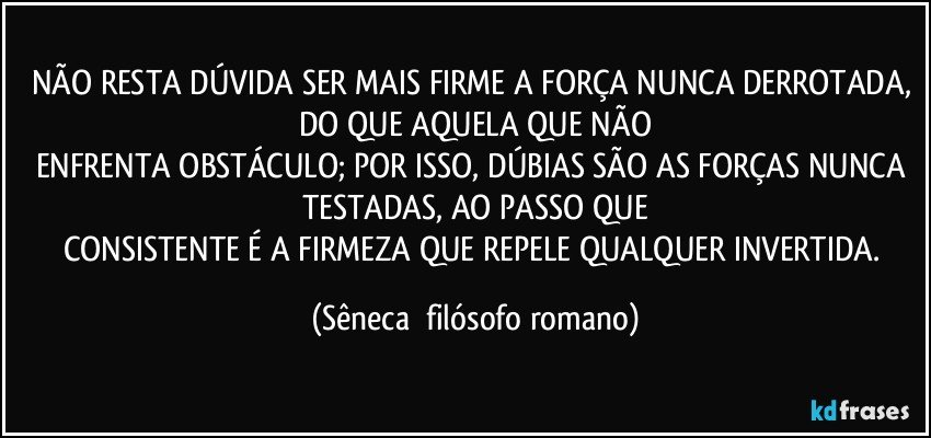 NÃO RESTA DÚVIDA SER MAIS FIRME A FORÇA NUNCA DERROTADA, DO QUE AQUELA QUE NÃO
ENFRENTA OBSTÁCULO; POR ISSO, DÚBIAS SÃO AS FORÇAS NUNCA TESTADAS, AO PASSO QUE
CONSISTENTE É A FIRMEZA QUE REPELE QUALQUER INVERTIDA. (Sêneca  filósofo romano)