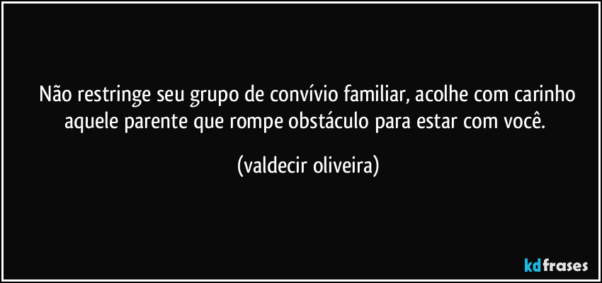 ⁠Não restringe seu grupo de convívio familiar, acolhe com carinho aquele parente que rompe obstáculo para estar com você. (valdecir oliveira)