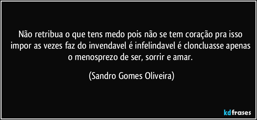 Não retribua o que tens medo pois não se tem coração pra isso impor as vezes faz do invendavel é infelindavel é cloncluasse apenas o menosprezo de ser, sorrir e amar. (Sandro Gomes Oliveira)