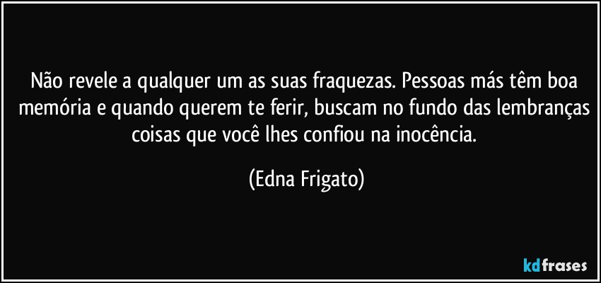 Não revele a qualquer um as suas fraquezas. Pessoas más têm boa memória e quando querem te ferir, buscam no fundo das lembranças coisas que você lhes confiou na inocência. (Edna Frigato)