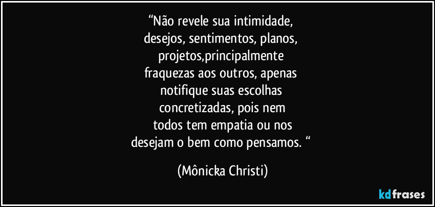 “Não revele sua intimidade, 
desejos, sentimentos, planos, 
projetos,principalmente 
fraquezas aos outros, apenas 
notifique suas escolhas 
concretizadas, pois nem
todos tem empatia ou nos
desejam o bem como pensamos. “ (Mônicka Christi)