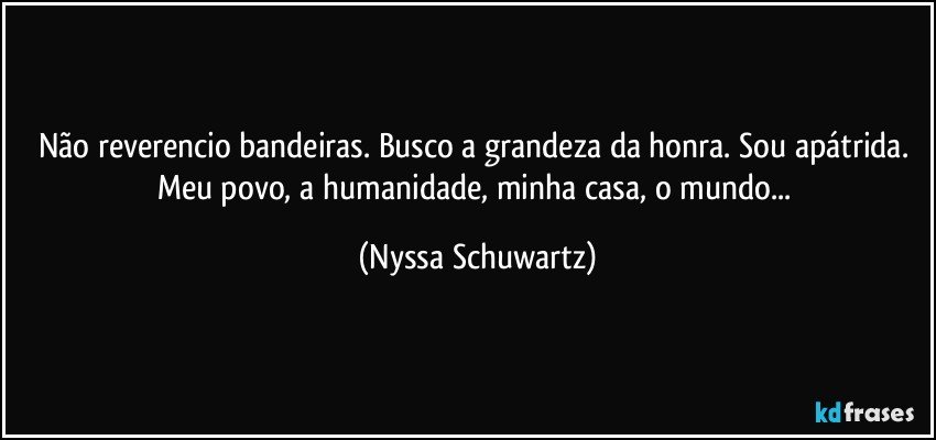 Não reverencio bandeiras. Busco a grandeza da honra. Sou apátrida. Meu povo, a humanidade, minha casa, o mundo... (Nyssa Schuwartz)