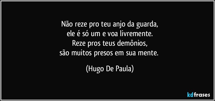 Não reze pro teu anjo da guarda,
ele é só um e voa livremente.
Reze pros teus demônios,
são muitos presos em sua mente. (Hugo De Paula)