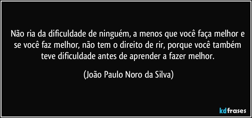 Não ria da dificuldade de ninguém, a menos que você faça melhor e se você faz melhor, não tem o direito de rir, porque você também teve dificuldade antes de aprender a fazer melhor. (João Paulo Noro da Silva)