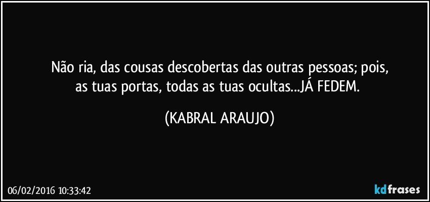 Não ria, das cousas descobertas das outras pessoas; pois,
as tuas portas, todas as tuas ocultas...JÁ FEDEM. (KABRAL ARAUJO)