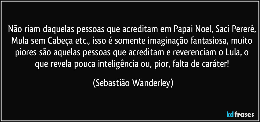 Não riam daquelas pessoas que acreditam em Papai Noel, Saci Pererê, Mula sem Cabeça etc., isso é somente imaginação fantasiosa, muito piores são aquelas pessoas que acreditam e reverenciam o Lula, o que revela pouca inteligência ou, pior, falta de caráter! (Sebastião Wanderley)