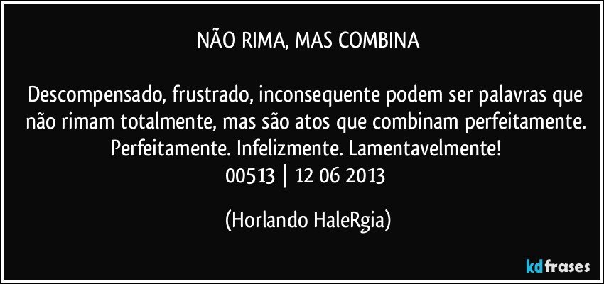 NÃO RIMA, MAS COMBINA

Descompensado, frustrado, inconsequente podem ser palavras que não rimam totalmente, mas são atos que combinam perfeitamente. Perfeitamente. Infelizmente. Lamentavelmente! 
00513 | 12/06/2013 (Horlando HaleRgia)