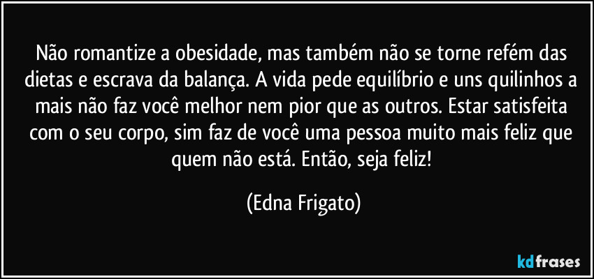 Não romantize a obesidade, mas também não se torne refém das dietas e escrava da balança. A vida pede equilíbrio e uns quilinhos a mais não faz você melhor nem pior que as outros. Estar satisfeita com o seu corpo, sim faz de você uma pessoa muito mais feliz que quem não está. Então, seja feliz! (Edna Frigato)