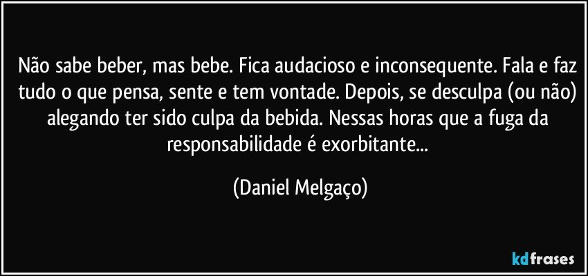 Não sabe beber, mas bebe. Fica audacioso e inconsequente. Fala e faz tudo o que pensa, sente e tem vontade. Depois, se desculpa (ou não) alegando ter sido culpa da bebida. Nessas horas que a fuga da responsabilidade é exorbitante... (Daniel Melgaço)