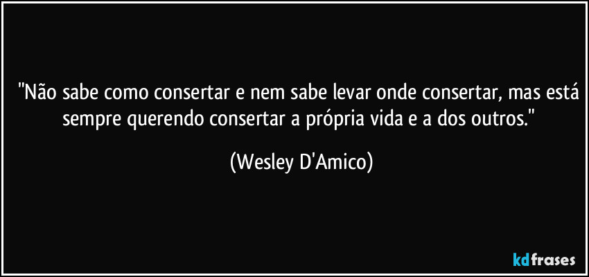 "Não sabe como consertar e nem sabe levar onde consertar, mas está sempre querendo consertar a própria vida e a dos outros." (Wesley D'Amico)