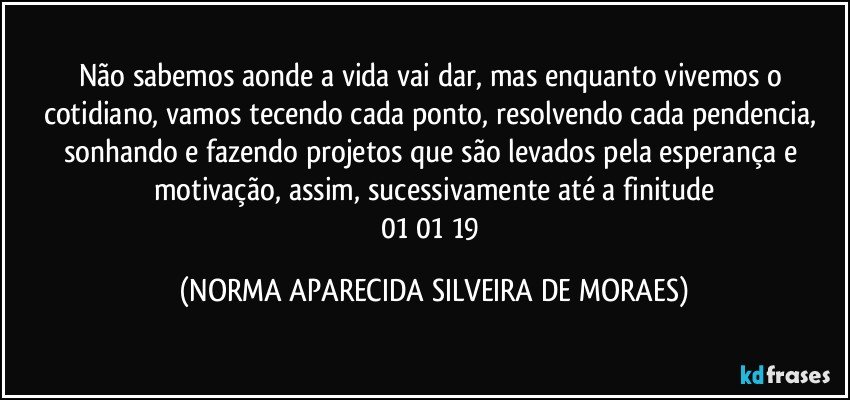 Não sabemos aonde a vida vai dar, mas enquanto vivemos o cotidiano, vamos tecendo cada ponto, resolvendo cada pendencia, sonhando e fazendo projetos que são levados pela esperança e motivação, assim, sucessivamente até a finitude
01/01/19 (NORMA APARECIDA SILVEIRA DE MORAES)