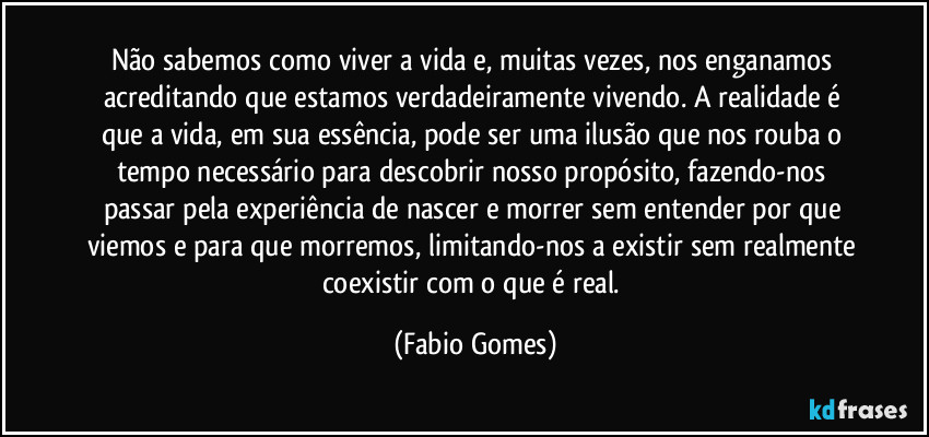 Não sabemos como viver a vida e, muitas vezes, nos enganamos acreditando que estamos verdadeiramente vivendo. A realidade é que a vida, em sua essência, pode ser uma ilusão que nos rouba o tempo necessário para descobrir nosso propósito, fazendo-nos passar pela experiência de nascer e morrer sem entender por que viemos e para que morremos, limitando-nos a existir sem realmente coexistir com o que é real. (Fabio Gomes)