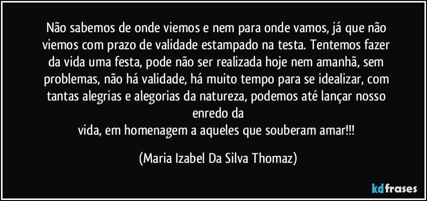 Não sabemos de onde viemos e nem para onde vamos, já que não viemos com prazo de validade estampado na testa. Tentemos fazer da vida uma festa, pode não ser realizada hoje nem amanhã, sem problemas, não há validade, há muito tempo para se idealizar, com tantas alegrias e alegorias da natureza, podemos até lançar nosso enredo da
vida, em homenagem a aqueles que souberam amar!!! (Maria Izabel Da Silva Thomaz)