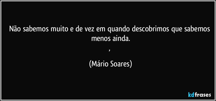 Não sabemos muito e de vez em quando descobrimos que sabemos menos ainda.
, (Mário Soares)