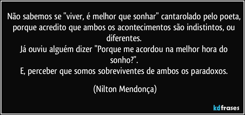 Não sabemos se "viver, é melhor que sonhar" cantarolado pelo poeta, porque acredito que ambos os acontecimentos são indistintos, ou diferentes. 
Já ouviu alguém dizer  "Porque me acordou na melhor hora do sonho?". 
E, perceber que somos sobreviventes de ambos os paradoxos. (Nilton Mendonça)