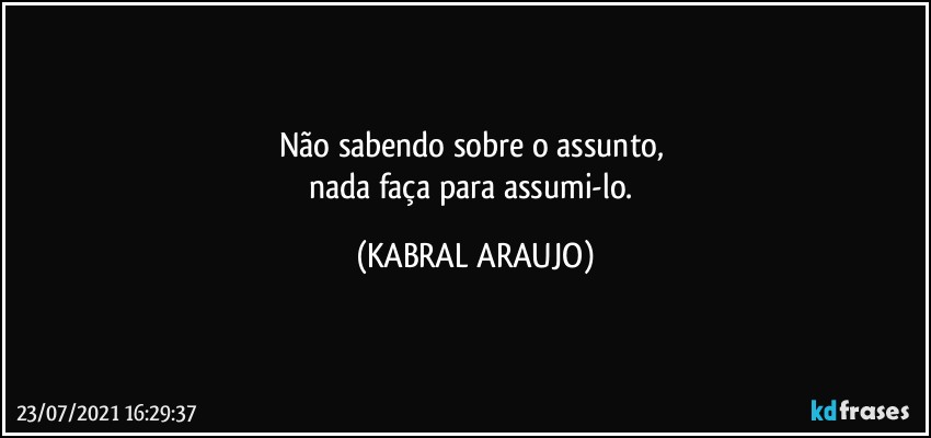 Não sabendo sobre o assunto, 
nada faça para assumi-lo. (KABRAL ARAUJO)