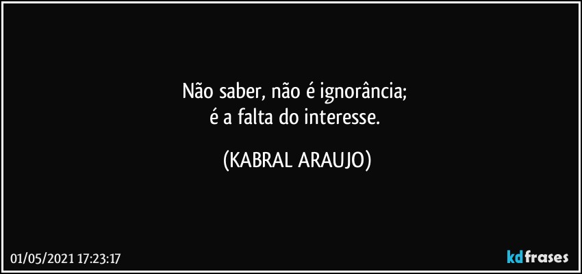 Não saber, não é ignorância; 
é a falta do interesse. (KABRAL ARAUJO)