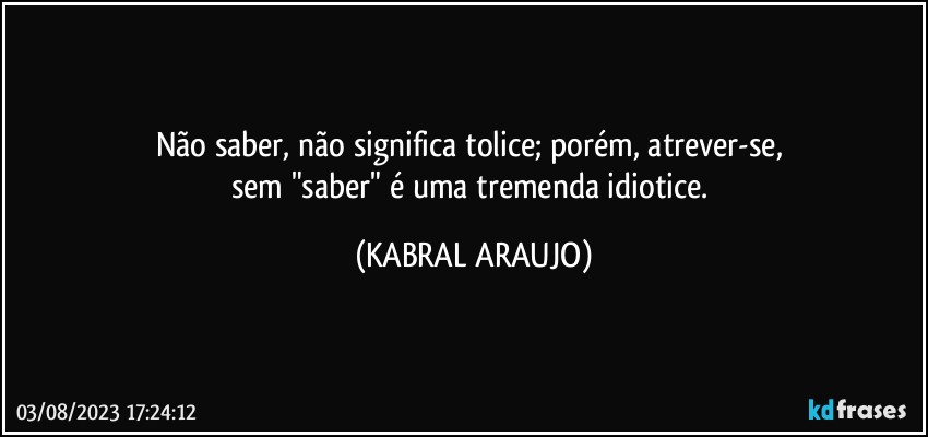 Não saber, não significa tolice; porém, atrever-se, 
sem "saber" é uma tremenda idiotice. (KABRAL ARAUJO)