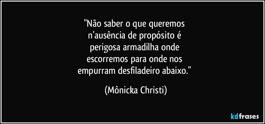 "Não saber o que queremos 
n’ausência de propósito é 
perigosa armadilha onde 
escorremos para onde nos 
empurram desfiladeiro abaixo." (Mônicka Christi)