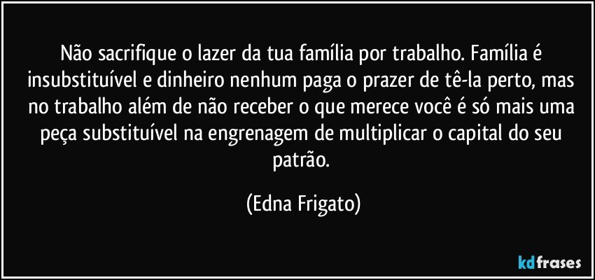 Não sacrifique o lazer da tua família por trabalho. Família é insubstituível e dinheiro nenhum paga o prazer de tê-la perto, mas no trabalho além de não receber o que merece você é só mais uma peça substituível na engrenagem de multiplicar o capital do seu patrão. (Edna Frigato)