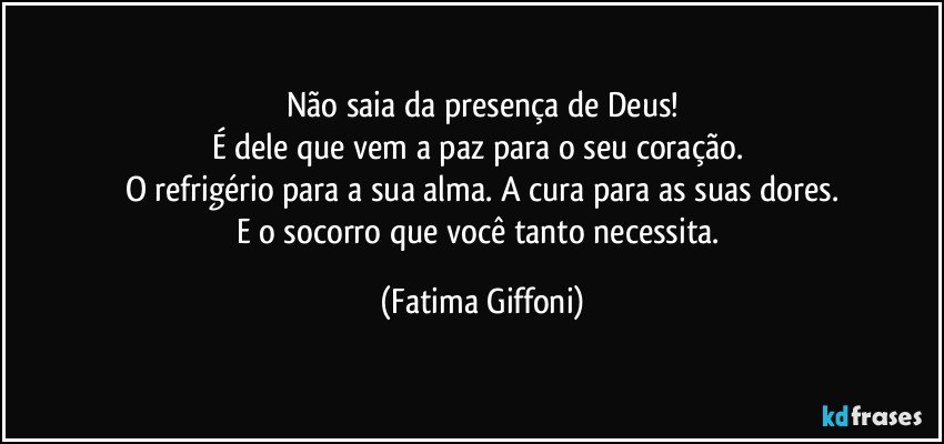 Não saia da presença de Deus!
É dele que vem a paz para o seu coração. 
O refrigério para a sua alma. A cura para as suas dores.
E o socorro que você tanto necessita. (Fatima Giffoni)