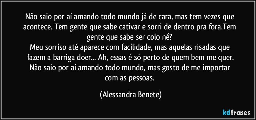 Não saio por aí amando todo mundo já de cara, mas tem vezes que acontece. Tem gente que sabe cativar e sorri de dentro pra fora.Tem gente que sabe ser colo né? 
Meu sorriso até aparece com facilidade, mas aquelas risadas que fazem a barriga doer... Ah, essas é só perto de quem bem me quer.
Não saio por aí amando todo mundo, mas gosto de me importar com as pessoas. (Alessandra Benete)