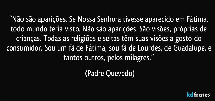 “Não são aparições. Se Nossa Senhora tivesse aparecido em Fátima, todo mundo teria visto. Não são aparições. São visões, próprias de crianças. Todas as religiões e seitas têm suas visões a gosto do consumidor. Sou um fã de Fátima, sou fã de Lourdes, de Guadalupe, e tantos outros, pelos milagres.” (Padre Quevedo)
