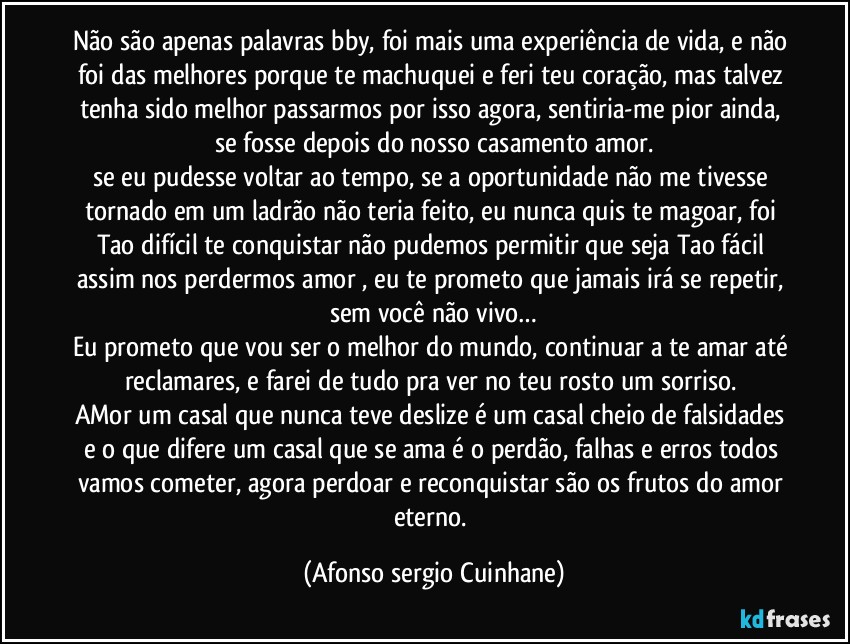 Não são apenas palavras bby, foi mais uma experiência de vida, e não foi das melhores porque te machuquei e feri teu coração, mas talvez tenha sido melhor passarmos por isso agora, sentiria-me pior  ainda, se fosse depois do nosso casamento amor.
se eu pudesse voltar ao tempo, se a oportunidade não me tivesse tornado em um ladrão não teria feito, eu nunca quis te magoar, foi Tao difícil te conquistar não pudemos permitir que seja Tao fácil assim nos perdermos amor , eu te prometo que jamais irá se repetir, sem você não vivo…
Eu prometo que vou ser o melhor do mundo, continuar a te amar até reclamares, e farei de tudo pra ver no teu rosto um sorriso. 
AMor um casal que nunca teve deslize é um casal cheio de falsidades e o que difere um casal que se ama é o perdão, falhas e erros todos vamos cometer, agora perdoar e reconquistar são os frutos do amor eterno. (Afonso sergio Cuinhane)