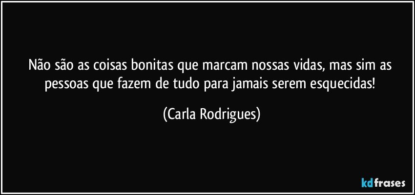 Não são as coisas bonitas que marcam nossas vidas, mas sim as pessoas que fazem de tudo para  jamais serem esquecidas! (Carla Rodrigues)