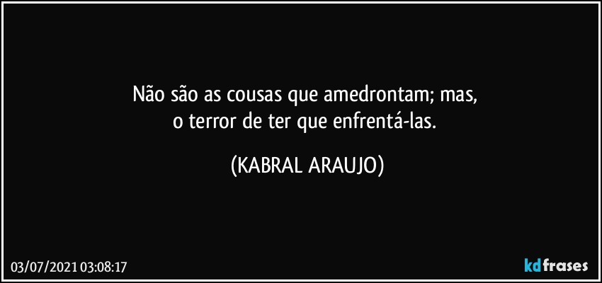 Não são as cousas que amedrontam; mas, 
o terror de ter que  enfrentá-las. (KABRAL ARAUJO)