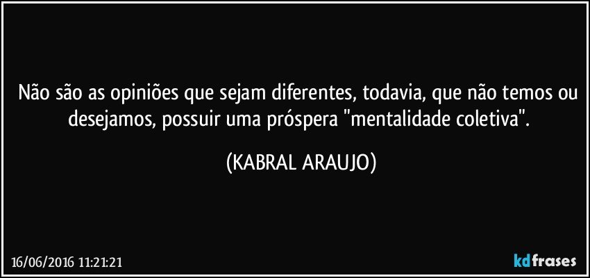 Não são as opiniões que sejam diferentes, todavia, que não temos ou desejamos, possuir uma próspera "mentalidade coletiva". (KABRAL ARAUJO)