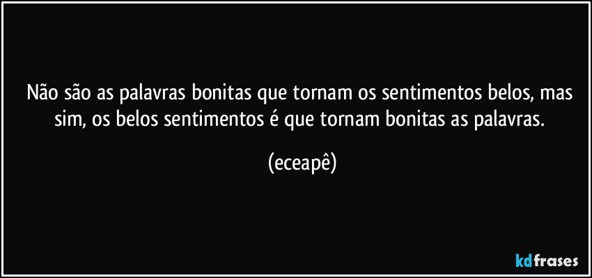 Não são as palavras bonitas que tornam os sentimentos belos, mas sim, os belos sentimentos é que tornam bonitas as palavras. (eceapê)