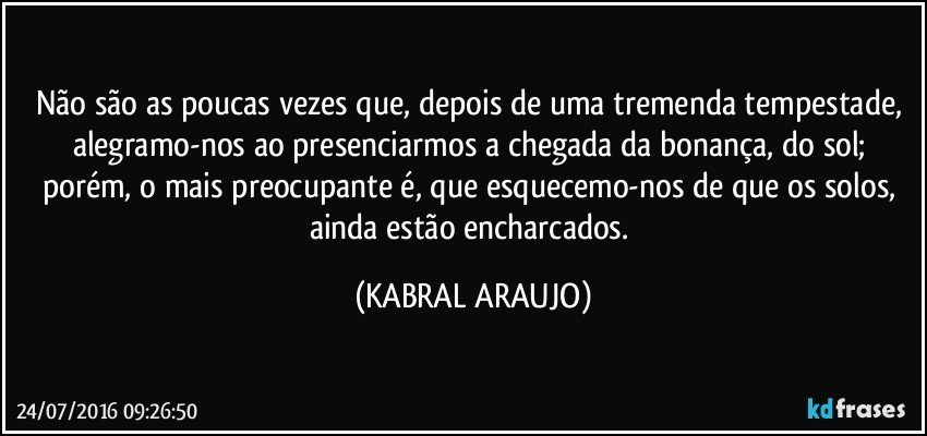 Não são as poucas vezes que, depois de uma tremenda tempestade, alegramo-nos ao presenciarmos a chegada da bonança, do sol; porém, o mais preocupante é, que esquecemo-nos de que os solos, ainda estão encharcados. (KABRAL ARAUJO)