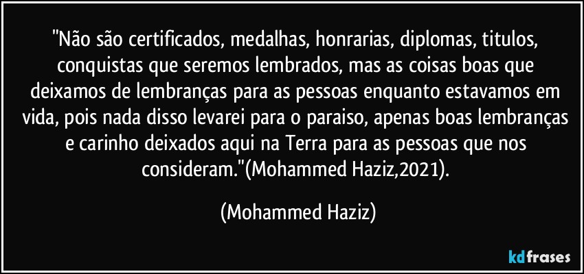 "Não são certificados, medalhas, honrarias, diplomas, titulos, conquistas que seremos lembrados, mas as coisas boas que deixamos de lembranças para as pessoas enquanto estavamos em vida, pois nada disso levarei para o paraiso, apenas boas lembranças e carinho deixados aqui na Terra para as pessoas que nos consideram."(Mohammed Haziz,2021). (Mohammed Haziz)