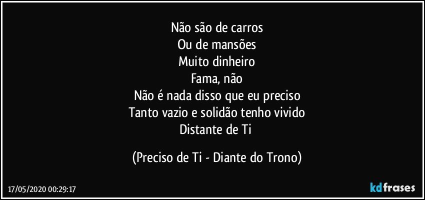 Não são de carros
Ou de mansões
Muito dinheiro
Fama, não
Não é nada disso que eu preciso
Tanto vazio e solidão tenho vivido
Distante de Ti (Preciso de Ti - Diante do Trono)