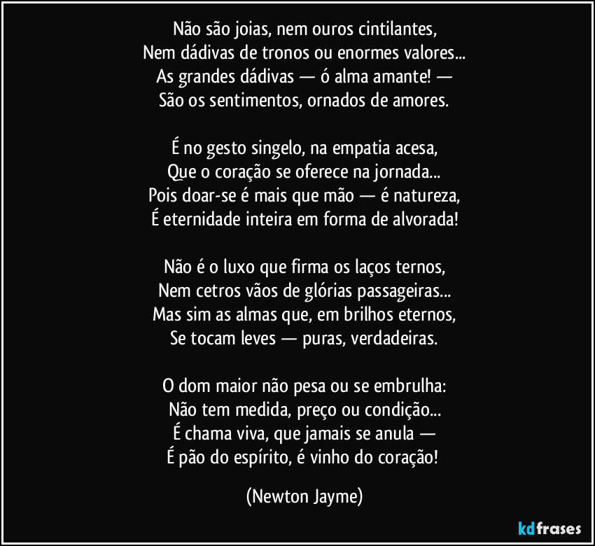 Não são joias, nem ouros cintilantes,
Nem dádivas de tronos ou enormes valores...
As grandes dádivas — ó alma amante! —
São os sentimentos, ornados de amores.
É no gesto singelo, na empatia acesa,
Que o coração se oferece na jornada...
Pois doar-se é mais que mão — é natureza,
É eternidade inteira em forma de alvorada!
Não é o luxo que firma os laços ternos,
Nem cetros vãos de glórias passageiras...
Mas sim as almas que, em brilhos eternos,
Se tocam leves — puras, verdadeiras.
O dom maior não pesa ou se embrulha:
Não tem medida, preço ou condição...
É chama viva, que jamais se anula —
É pão do espírito, é vinho do coração! (Newton Jayme)
